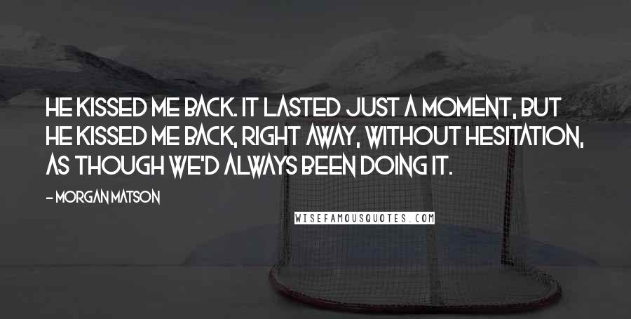 Morgan Matson Quotes: He kissed me back. It lasted just a moment, but he kissed me back, right away, without hesitation, as though we'd always been doing it.