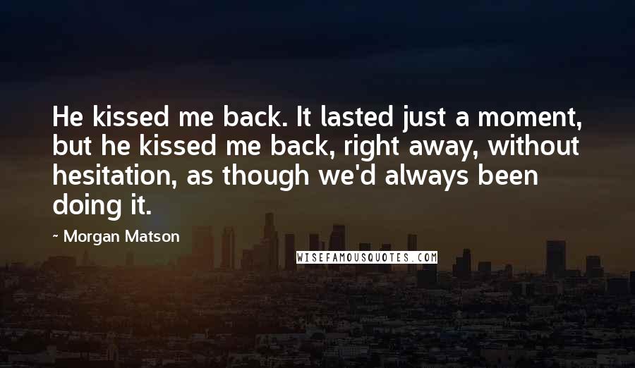 Morgan Matson Quotes: He kissed me back. It lasted just a moment, but he kissed me back, right away, without hesitation, as though we'd always been doing it.