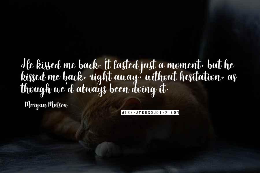 Morgan Matson Quotes: He kissed me back. It lasted just a moment, but he kissed me back, right away, without hesitation, as though we'd always been doing it.