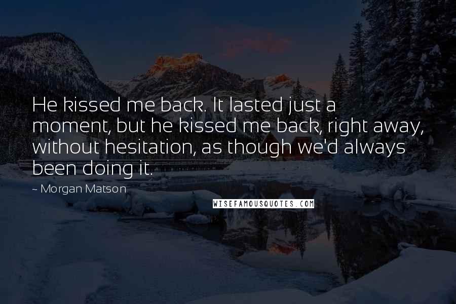 Morgan Matson Quotes: He kissed me back. It lasted just a moment, but he kissed me back, right away, without hesitation, as though we'd always been doing it.