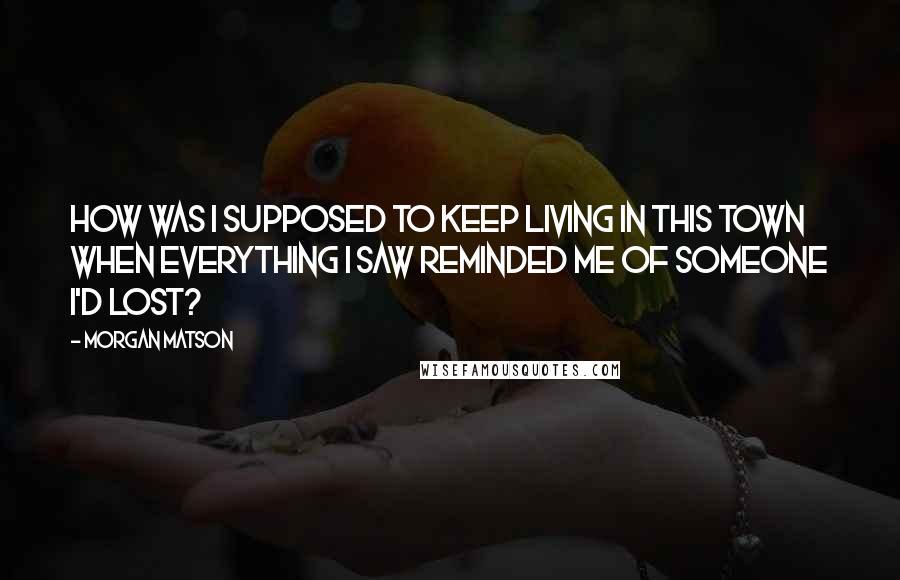 Morgan Matson Quotes: How was I supposed to keep living in this town when everything I saw reminded me of someone I'd lost?