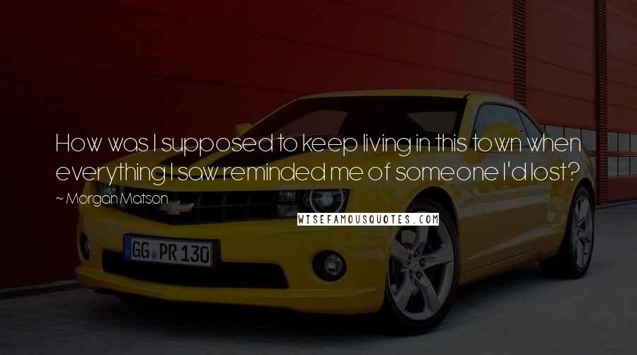 Morgan Matson Quotes: How was I supposed to keep living in this town when everything I saw reminded me of someone I'd lost?
