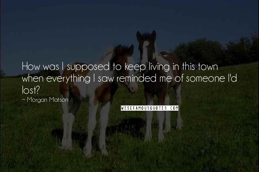 Morgan Matson Quotes: How was I supposed to keep living in this town when everything I saw reminded me of someone I'd lost?