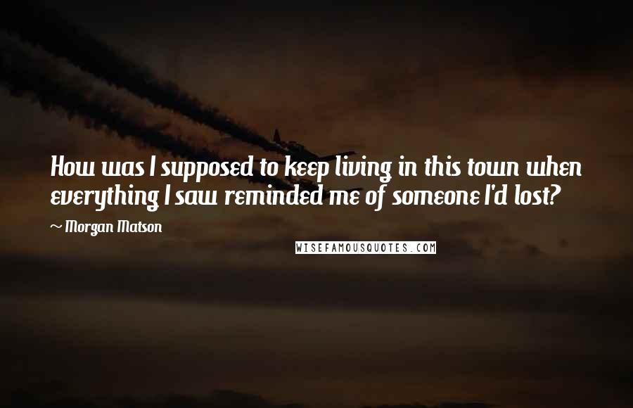 Morgan Matson Quotes: How was I supposed to keep living in this town when everything I saw reminded me of someone I'd lost?