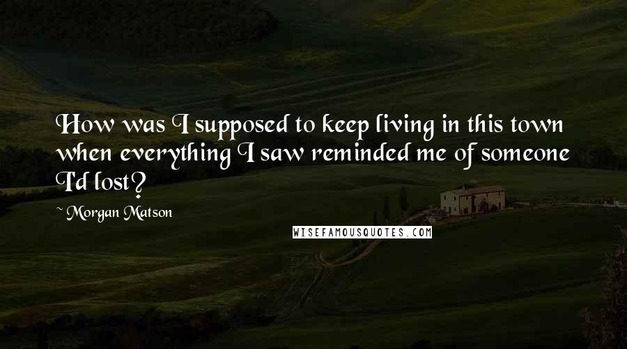 Morgan Matson Quotes: How was I supposed to keep living in this town when everything I saw reminded me of someone I'd lost?