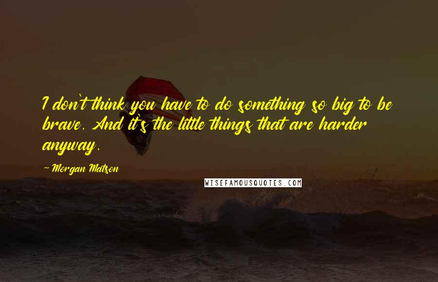 Morgan Matson Quotes: I don't think you have to do something so big to be brave. And it's the little things that are harder anyway.