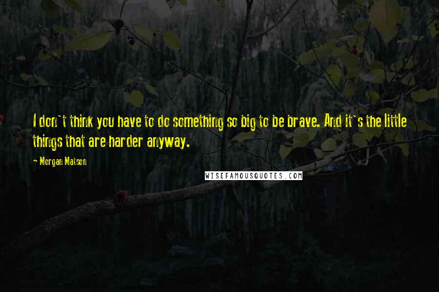 Morgan Matson Quotes: I don't think you have to do something so big to be brave. And it's the little things that are harder anyway.