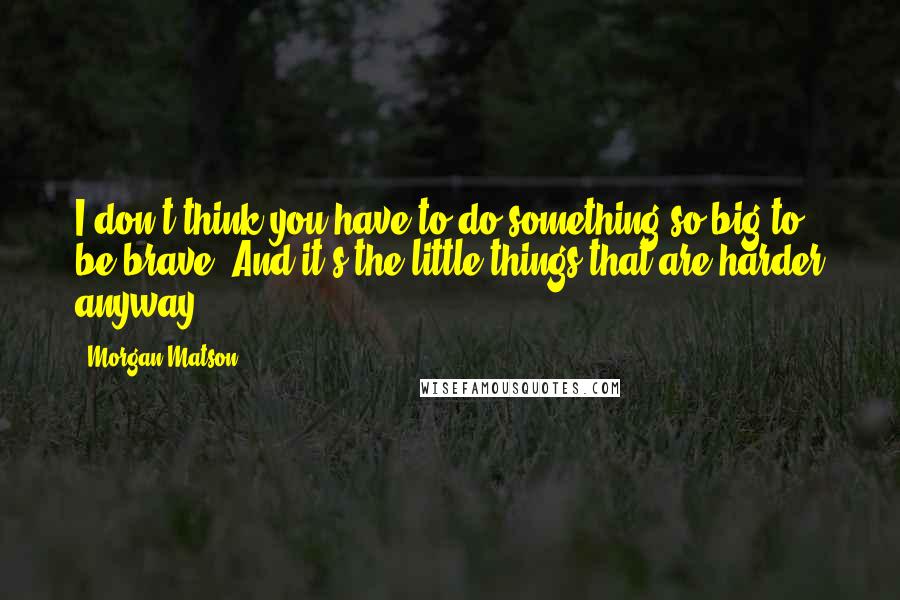 Morgan Matson Quotes: I don't think you have to do something so big to be brave. And it's the little things that are harder anyway.