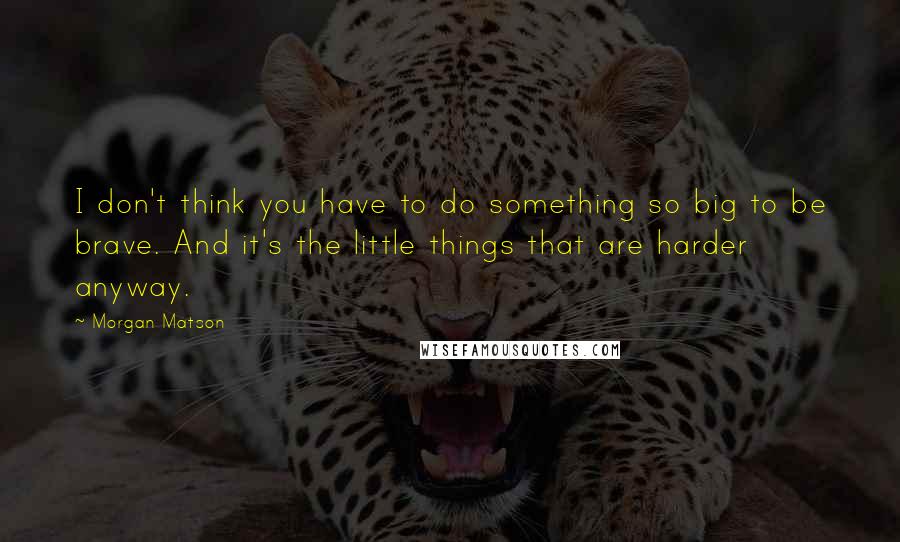 Morgan Matson Quotes: I don't think you have to do something so big to be brave. And it's the little things that are harder anyway.