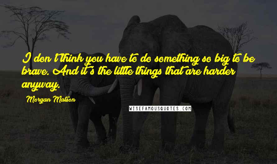 Morgan Matson Quotes: I don't think you have to do something so big to be brave. And it's the little things that are harder anyway.