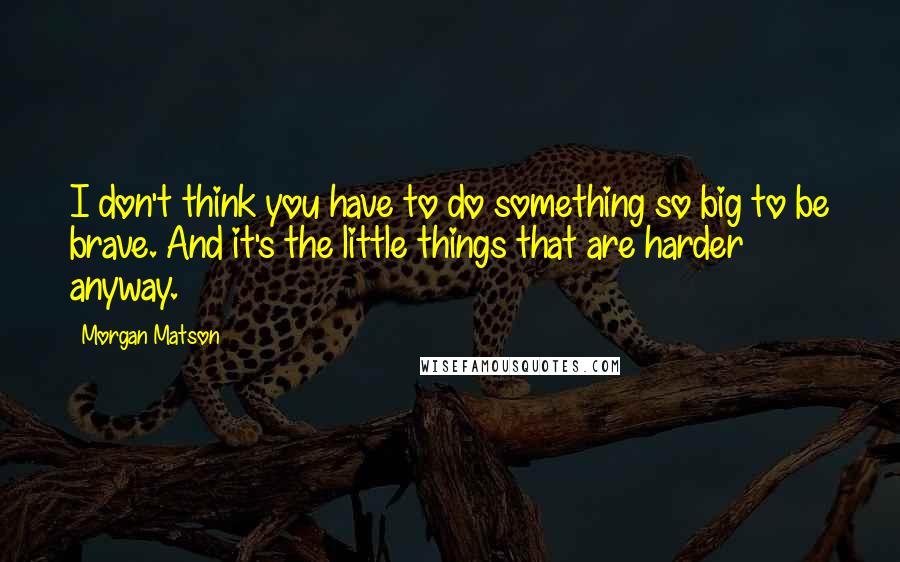 Morgan Matson Quotes: I don't think you have to do something so big to be brave. And it's the little things that are harder anyway.