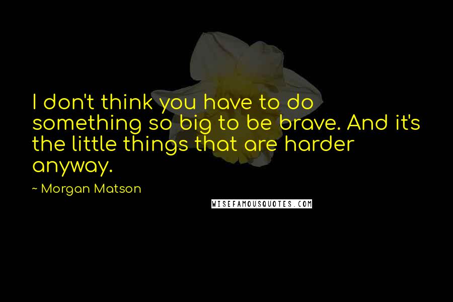 Morgan Matson Quotes: I don't think you have to do something so big to be brave. And it's the little things that are harder anyway.