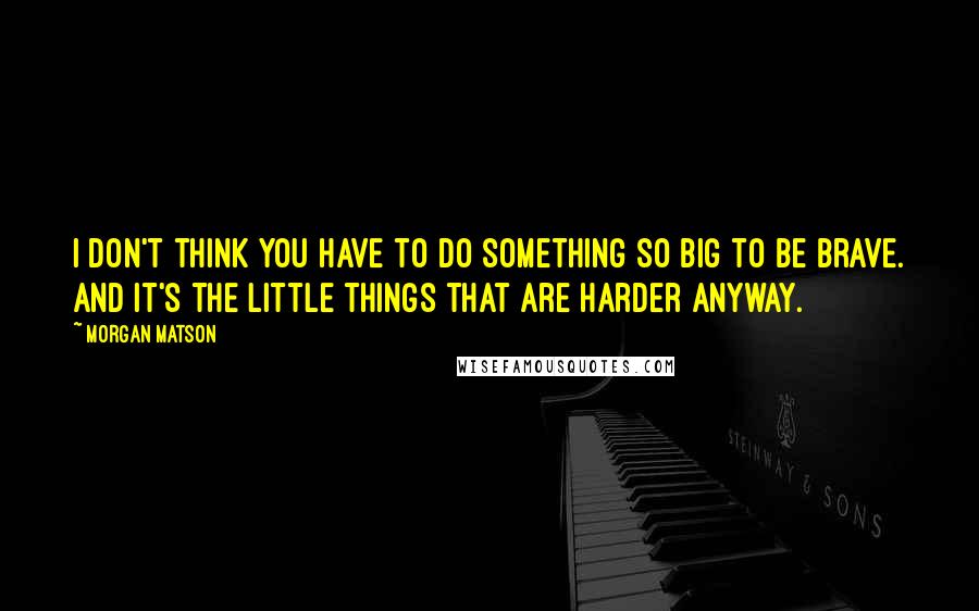 Morgan Matson Quotes: I don't think you have to do something so big to be brave. And it's the little things that are harder anyway.