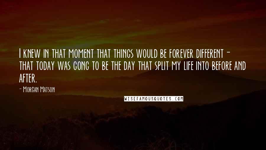 Morgan Matson Quotes: I knew in that moment that things would be forever different- that today was gong to be the day that split my life into before and after.