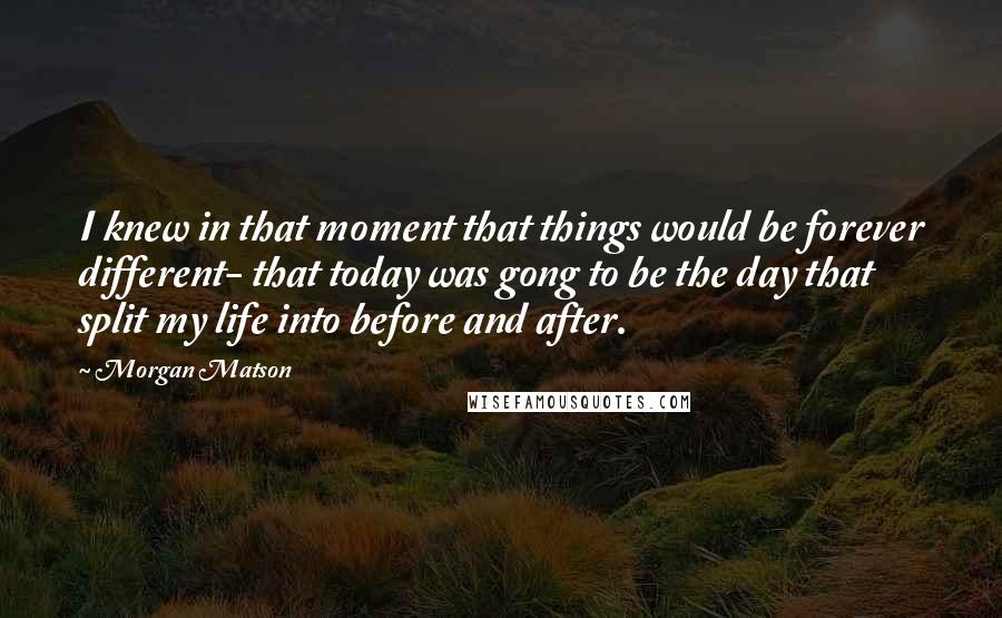 Morgan Matson Quotes: I knew in that moment that things would be forever different- that today was gong to be the day that split my life into before and after.