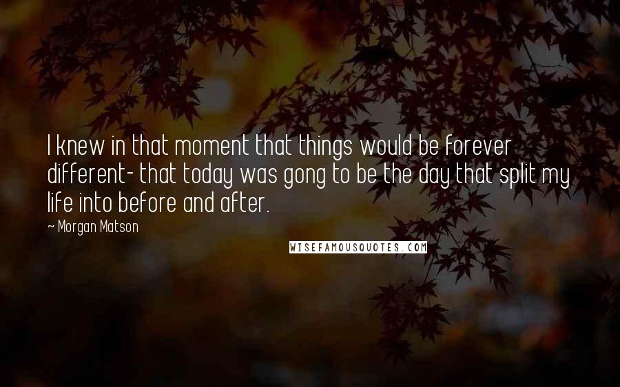 Morgan Matson Quotes: I knew in that moment that things would be forever different- that today was gong to be the day that split my life into before and after.