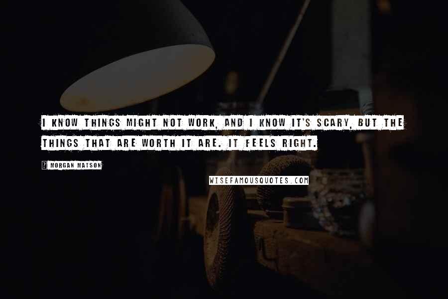 Morgan Matson Quotes: I know things might not work, and I know it's scary, but the things that are worth it are. It feels right.