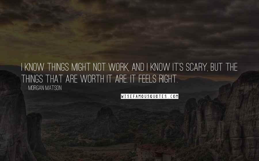 Morgan Matson Quotes: I know things might not work, and I know it's scary, but the things that are worth it are. It feels right.