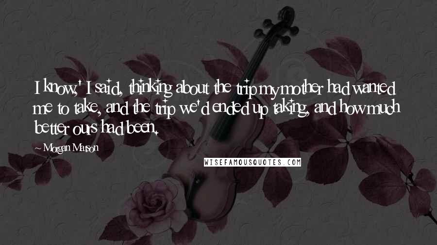 Morgan Matson Quotes: I know,' I said, thinking about the trip my mother had wanted me to take, and the trip we'd ended up taking, and how much better ours had been.