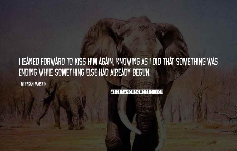 Morgan Matson Quotes: I leaned forward to kiss him again, knowing as I did that something was ending while something else had already begun.