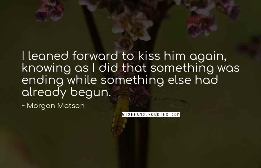 Morgan Matson Quotes: I leaned forward to kiss him again, knowing as I did that something was ending while something else had already begun.