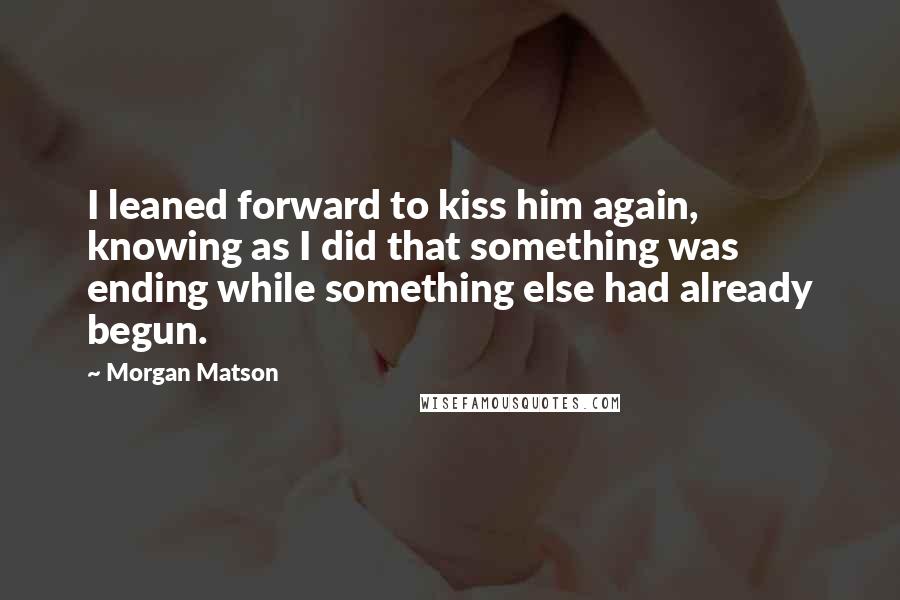 Morgan Matson Quotes: I leaned forward to kiss him again, knowing as I did that something was ending while something else had already begun.