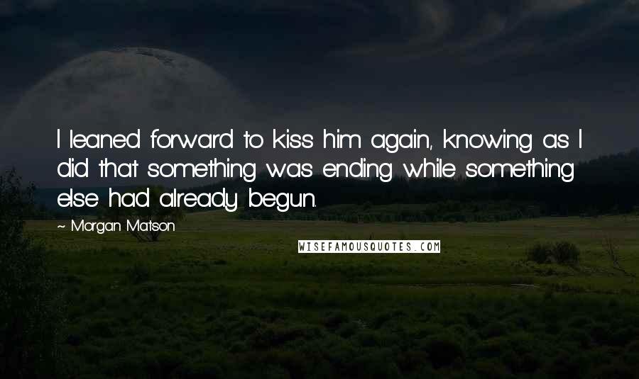 Morgan Matson Quotes: I leaned forward to kiss him again, knowing as I did that something was ending while something else had already begun.