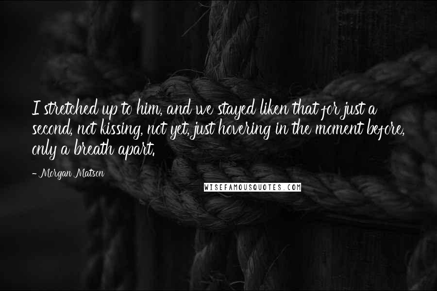 Morgan Matson Quotes: I stretched up to him, and we stayed liken that for just a second, not kissing, not yet, just hovering in the moment before, only a breath apart.