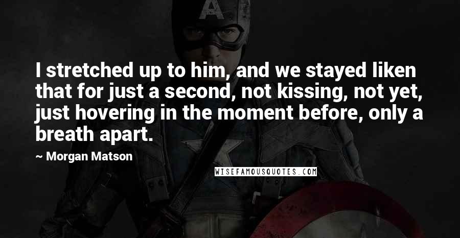 Morgan Matson Quotes: I stretched up to him, and we stayed liken that for just a second, not kissing, not yet, just hovering in the moment before, only a breath apart.