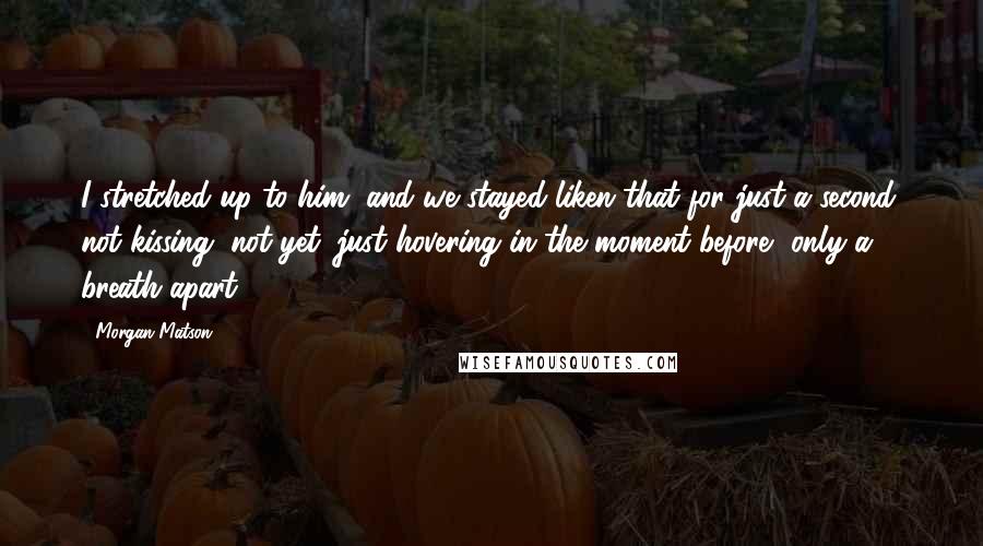 Morgan Matson Quotes: I stretched up to him, and we stayed liken that for just a second, not kissing, not yet, just hovering in the moment before, only a breath apart.