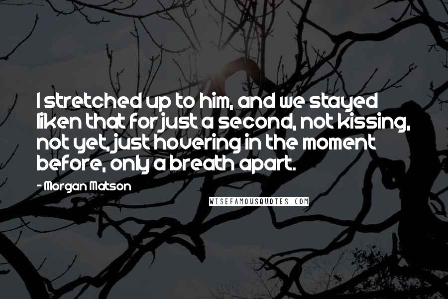 Morgan Matson Quotes: I stretched up to him, and we stayed liken that for just a second, not kissing, not yet, just hovering in the moment before, only a breath apart.