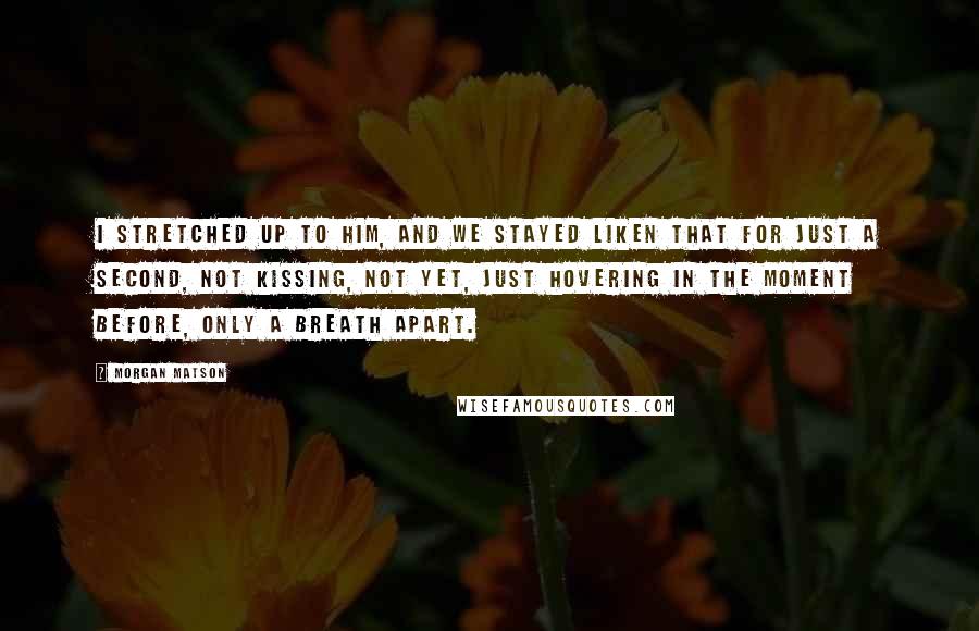 Morgan Matson Quotes: I stretched up to him, and we stayed liken that for just a second, not kissing, not yet, just hovering in the moment before, only a breath apart.