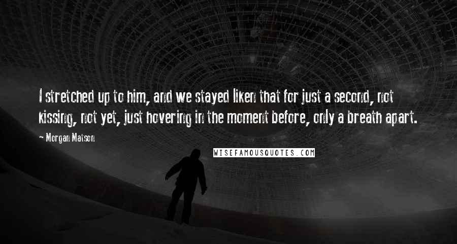 Morgan Matson Quotes: I stretched up to him, and we stayed liken that for just a second, not kissing, not yet, just hovering in the moment before, only a breath apart.
