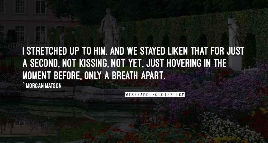 Morgan Matson Quotes: I stretched up to him, and we stayed liken that for just a second, not kissing, not yet, just hovering in the moment before, only a breath apart.