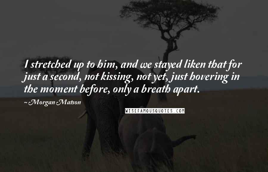 Morgan Matson Quotes: I stretched up to him, and we stayed liken that for just a second, not kissing, not yet, just hovering in the moment before, only a breath apart.