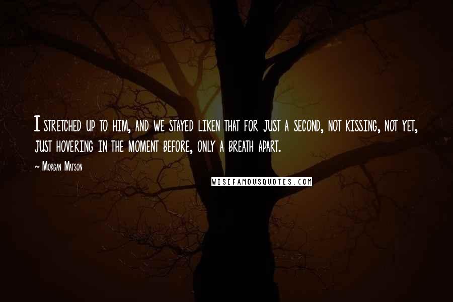 Morgan Matson Quotes: I stretched up to him, and we stayed liken that for just a second, not kissing, not yet, just hovering in the moment before, only a breath apart.