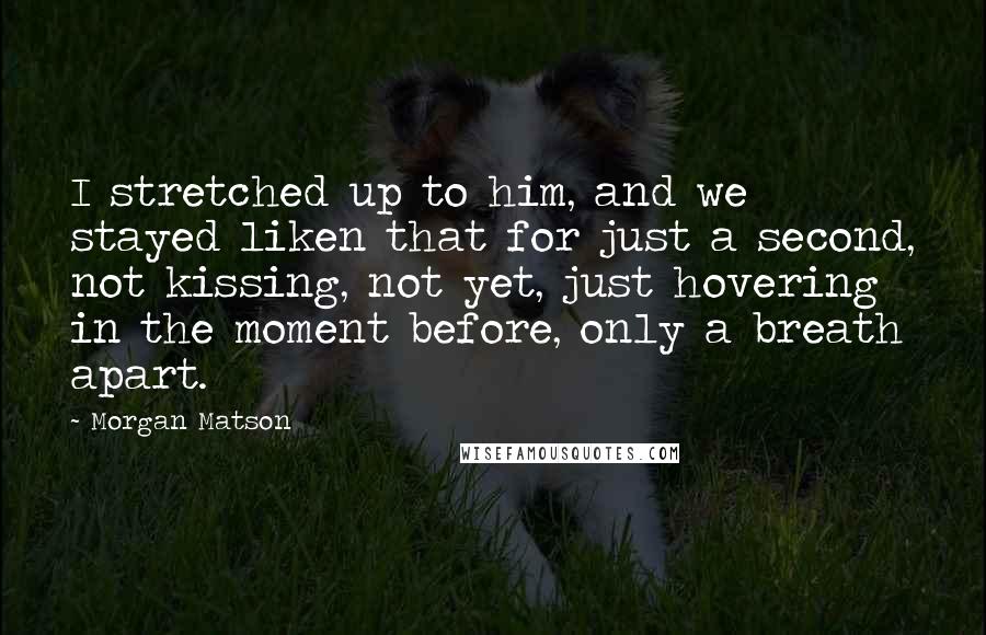 Morgan Matson Quotes: I stretched up to him, and we stayed liken that for just a second, not kissing, not yet, just hovering in the moment before, only a breath apart.