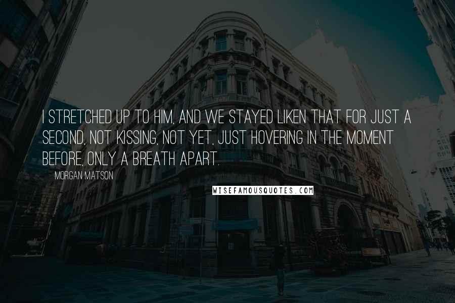 Morgan Matson Quotes: I stretched up to him, and we stayed liken that for just a second, not kissing, not yet, just hovering in the moment before, only a breath apart.