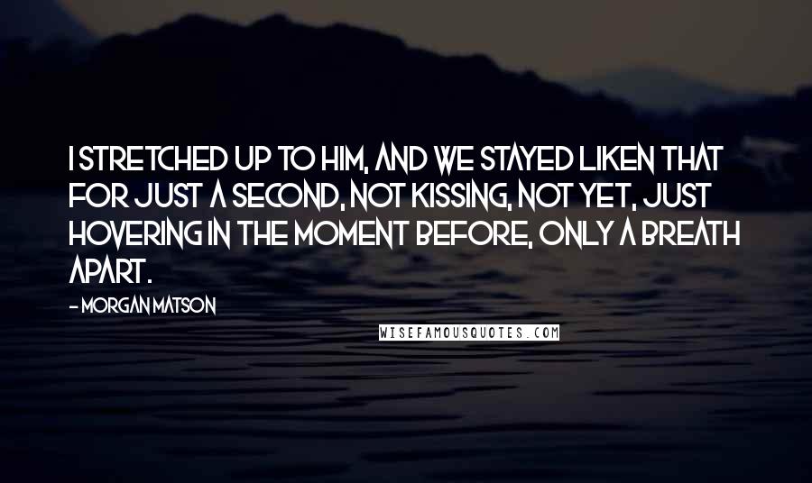 Morgan Matson Quotes: I stretched up to him, and we stayed liken that for just a second, not kissing, not yet, just hovering in the moment before, only a breath apart.