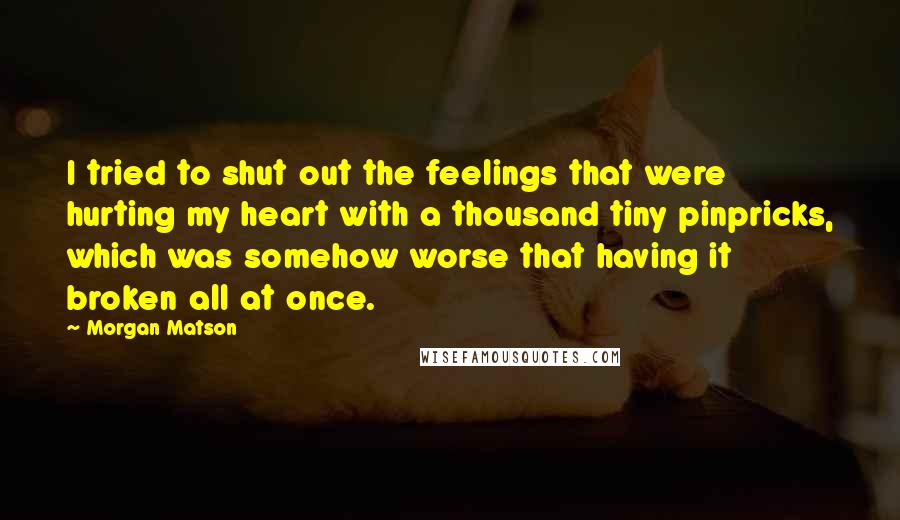 Morgan Matson Quotes: I tried to shut out the feelings that were hurting my heart with a thousand tiny pinpricks, which was somehow worse that having it broken all at once.