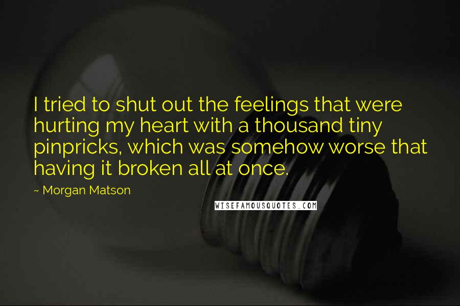 Morgan Matson Quotes: I tried to shut out the feelings that were hurting my heart with a thousand tiny pinpricks, which was somehow worse that having it broken all at once.