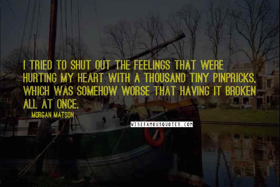 Morgan Matson Quotes: I tried to shut out the feelings that were hurting my heart with a thousand tiny pinpricks, which was somehow worse that having it broken all at once.