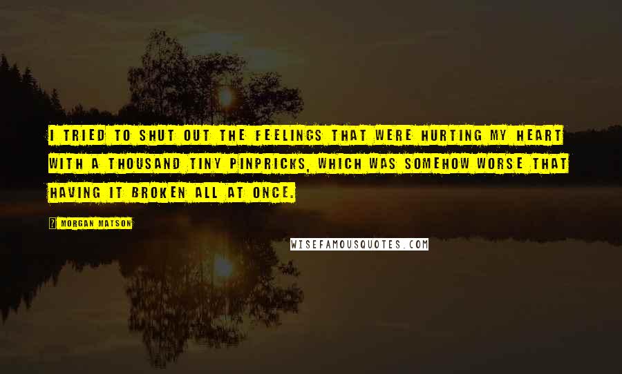 Morgan Matson Quotes: I tried to shut out the feelings that were hurting my heart with a thousand tiny pinpricks, which was somehow worse that having it broken all at once.