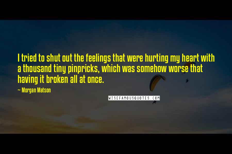 Morgan Matson Quotes: I tried to shut out the feelings that were hurting my heart with a thousand tiny pinpricks, which was somehow worse that having it broken all at once.
