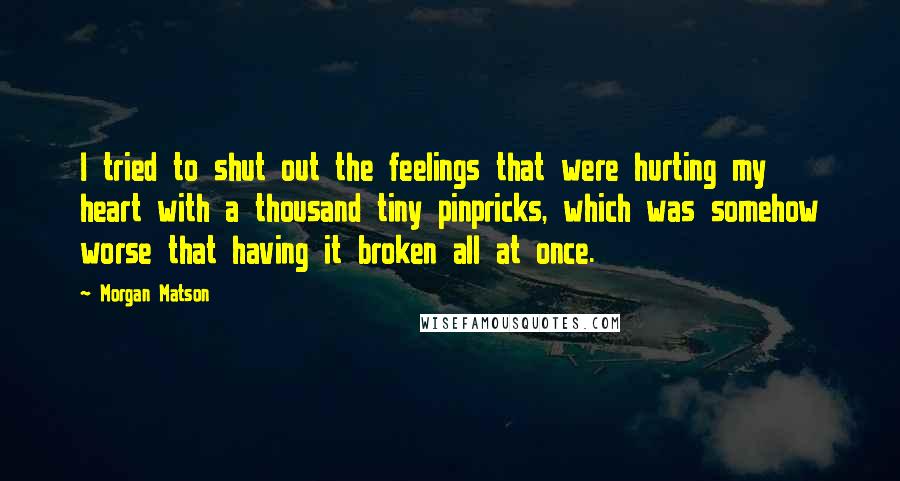 Morgan Matson Quotes: I tried to shut out the feelings that were hurting my heart with a thousand tiny pinpricks, which was somehow worse that having it broken all at once.