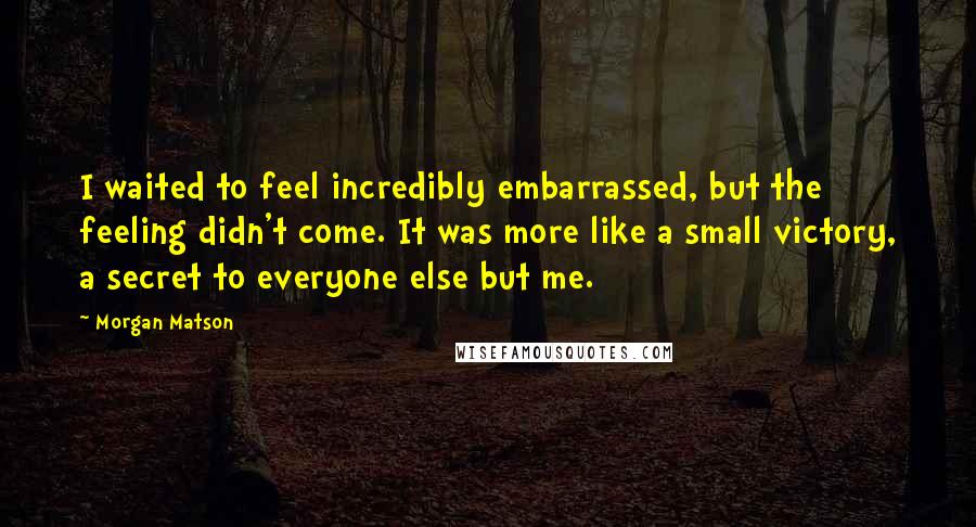 Morgan Matson Quotes: I waited to feel incredibly embarrassed, but the feeling didn't come. It was more like a small victory, a secret to everyone else but me.