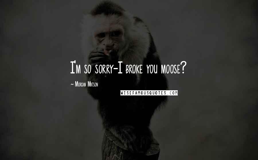 Morgan Matson Quotes: I'm so sorry-I broke you moose?