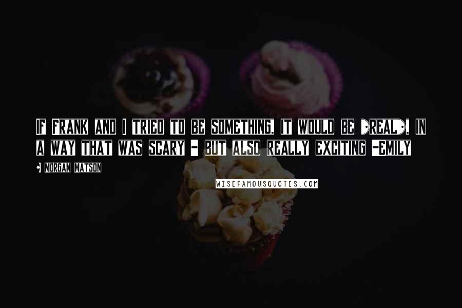 Morgan Matson Quotes: If Frank and I tried to be something, it would be *real*, in a way that was scary - but also really exciting -Emily