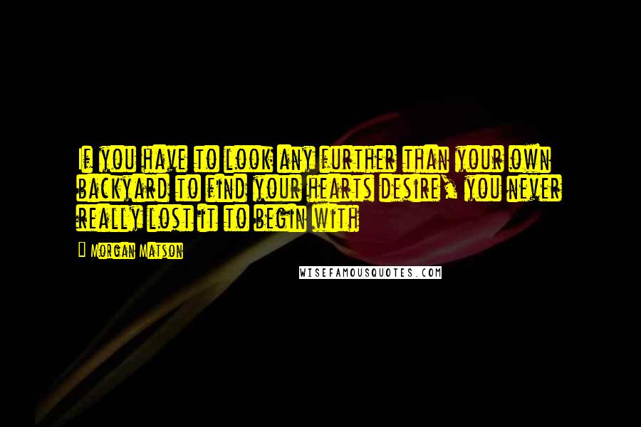 Morgan Matson Quotes: If you have to look any further than your own backyard to find your hearts desire, you never really lost it to begin with