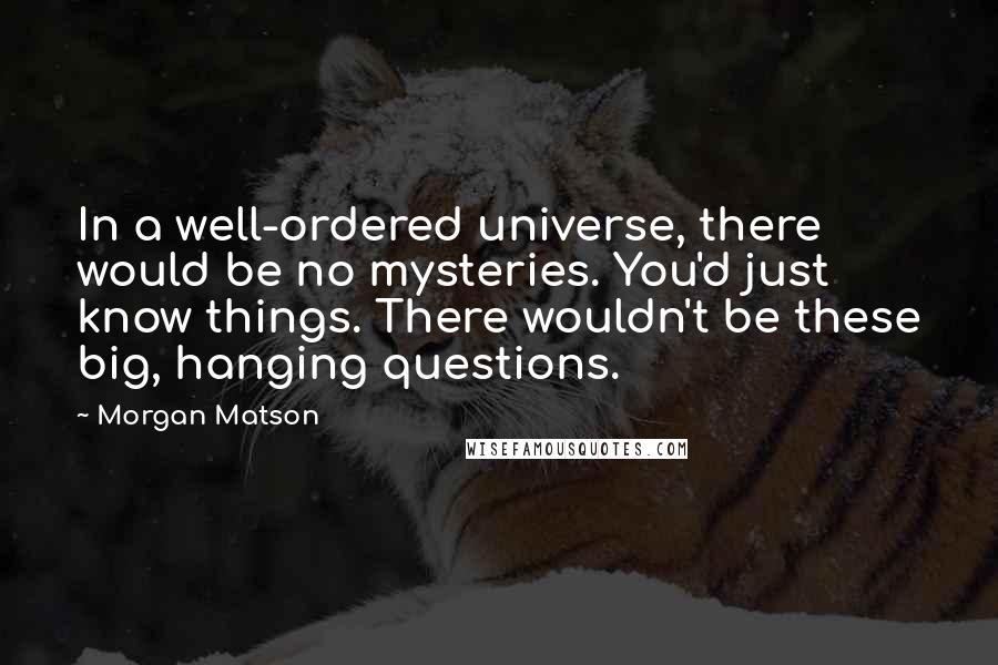 Morgan Matson Quotes: In a well-ordered universe, there would be no mysteries. You'd just know things. There wouldn't be these big, hanging questions.